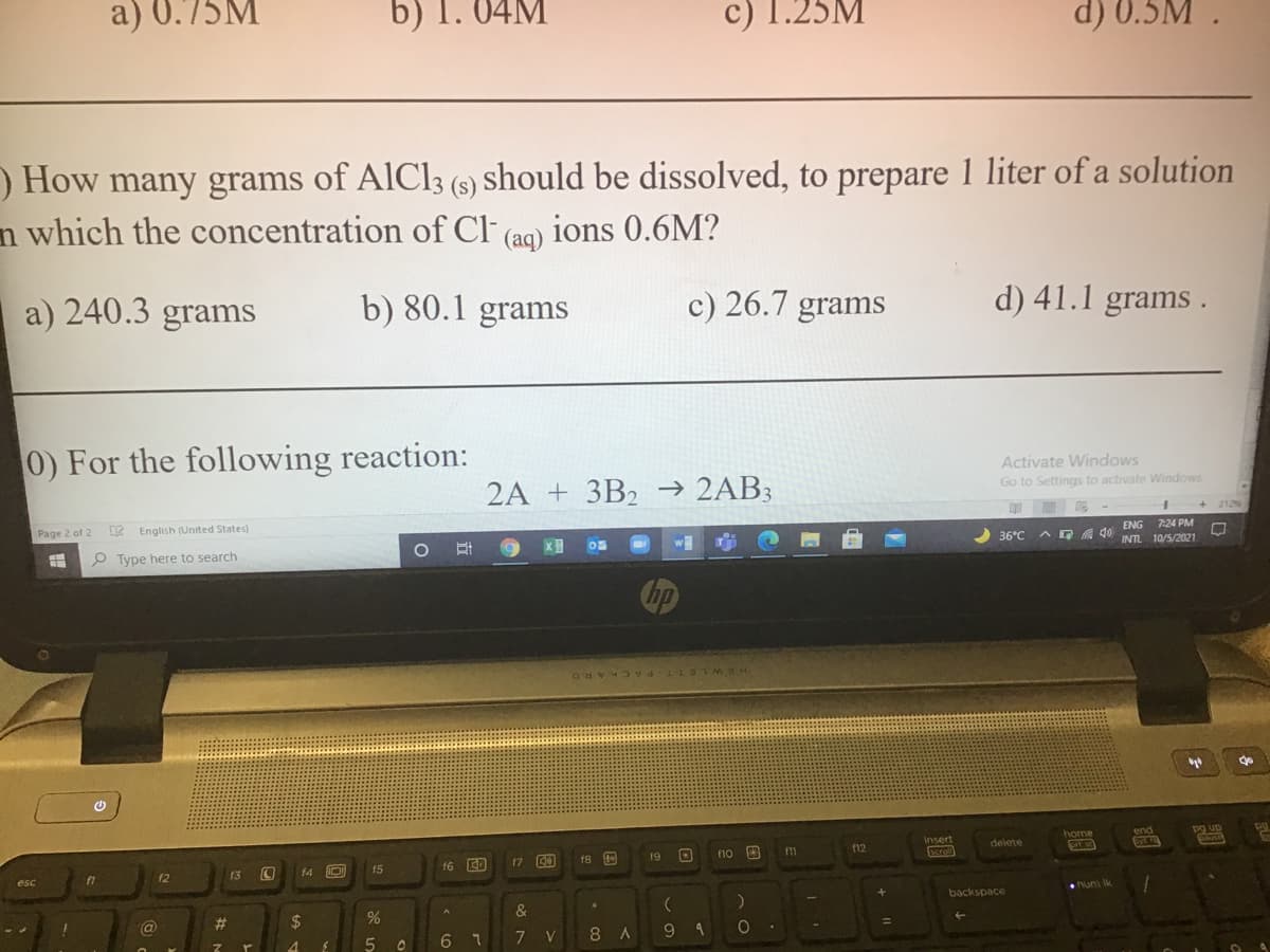 c) 1.25M
d) 0.5M .
home
a) 0.75M
b) 1. 04M
) How many grams of AlCl3 (s) should be dissolved, to prepare 1 liter of a solution
n which the concentration of CF (aq)
ions 0.6M?
a) 240.3 grams
b) 80.1 grams
c) 26.7 grams
d) 41.1 grams .
0) For the following reaction:
Activate Windows
Go to Settings to activate Windows
2A + 3B2 -→ 2AB3
212%
ENG 7:24 PM
Page 2 of 2
English (United States)
36°C
A G A 40
INTL 10/5/2021
O Type here to search
HEWLETT PACKARD
end
pg up
insert
delete
f10 3
f11
f12
f8
19
16 ED
17
f3
f4 D
f5
esc
backspace
&
@
23
%24
6.
7 V
8.
9
