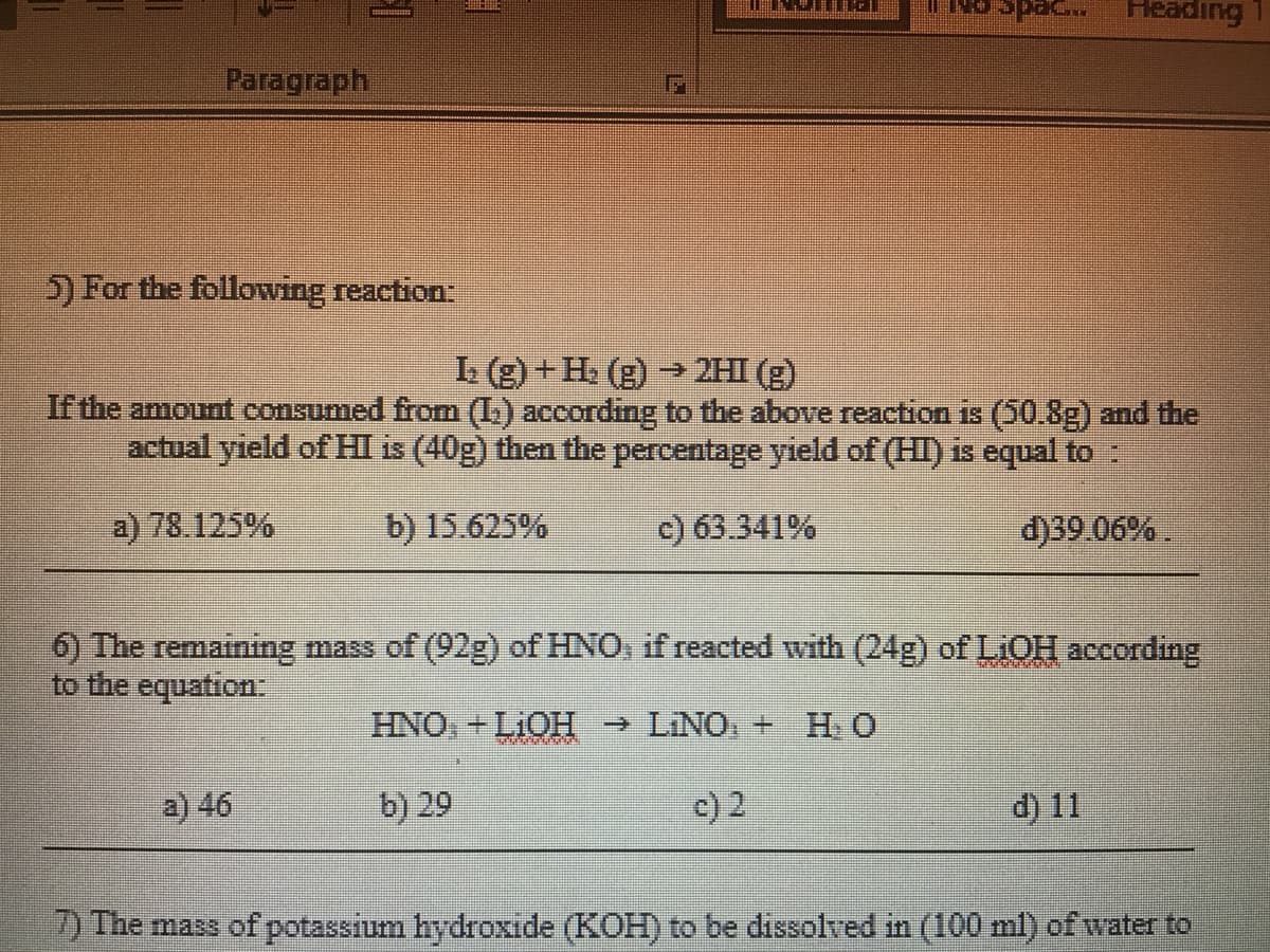 Feading
seds
Paragraph
5) For the following reaction:
L (g) +H. (g) → 2HI (g)
If the amount consumed from (L.) according to the above reaction is (50.8g) and the
actual yield of HI is (40g) then the percentage yield of (HI) is equal to :
a) 78.125%
b) 15.625%
c) 63.341%
d)39.06% .
6) The remaining mass of (92g) of HNO, if reacted with (24g) of LiOH according
to the equation:
HNO+LIOH → LINO, + H. O
a) 46
b) 29
c) 2
d) 11
2) The mass of potassium hydroxide (KOH) to be dissolved in (100 ml) of water to
