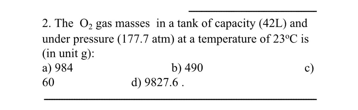 2. The O2 gas masses in a tank of capacity (42L) and
pressure (177.7 atm) at a temperature of 23°C is
(in unit g):
a) 984
under
b) 490
d) 9827.6 .
c)
60
