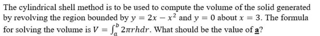 The cylindrical shell method is to be used to compute the volume of the solid generated
by revolving the region bounded by y = 2x - x² and y = 0 about x = 3. The formula
for solving the volume is V = 2πrhdr. What should be the value of a?
a