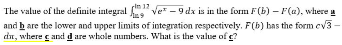 In 12
The value of the definite integral fm1²
√ex - 9 dx is in the form F(b) – F(a), where a
In 9
and b are the lower and upper limits of integration respectively. F(b) has the form c√3 -
dé, where с and d are whole numbers. What is the value of c?