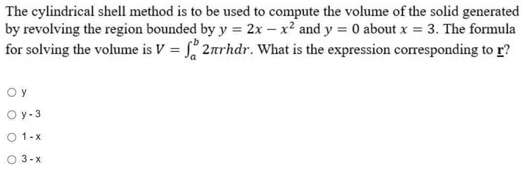The cylindrical shell method is to be used to compute the volume of the solid generated
by revolving the region bounded by y = 2x - x² and y = 0 about x = 3. The formula
for solving the volume is V = f 2πrhdr. What is the expression corresponding to r?
cb
a
ОУ
Oy-3
O 1-x
O 3-x