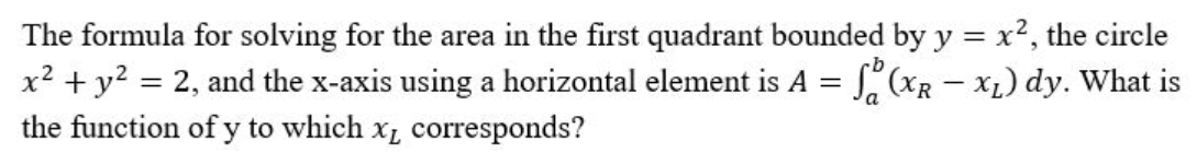 The formula for solving for the area in the first quadrant bounded by y = x², the circle
x² + y² = 2, and the x-axis using a horizontal element is A = f (x₁ - x₂) dy. What is
the function of y to which x, corresponds?