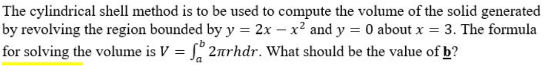 The cylindrical shell method is to be used to compute the volume of the solid generated
by revolving the region bounded by y = 2x - x² and y = 0 about x = 3. The formula
for solving the volume is V = f 2πrhdr. What should be the value of b?
a
