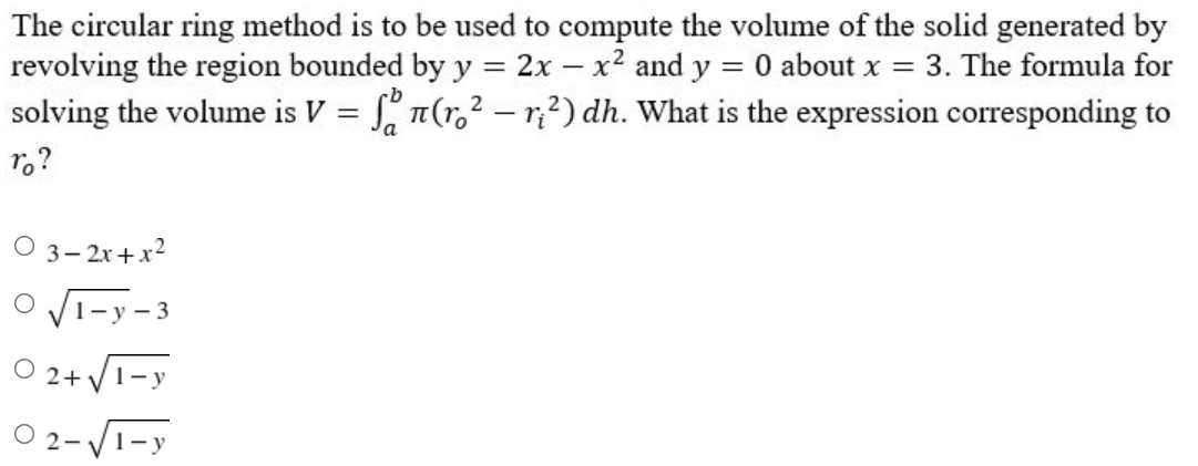 The circular ring method is to be used to compute the volume of the solid generated by
revolving the region bounded by y = 2x - x² and y = 0 about x = 3. The formula for
solving the volume is V = f(r.² - r₁²) dh. What is the expression corresponding to
ro?
03-2x+x²
O√1-y-3
O2+√1-y
1-y