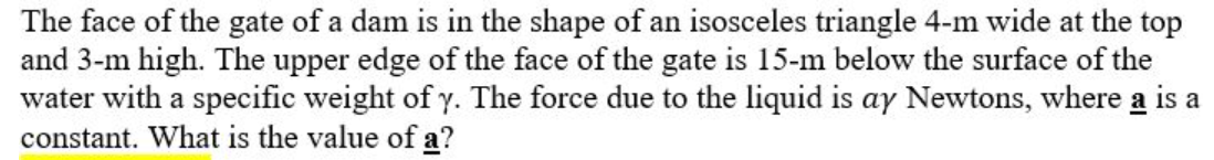 The face of the gate of a dam is in the shape of an isosceles triangle 4-m wide at the top
and 3-m high. The upper edge of the face of the gate is 15-m below the surface of the
water with a specific weight of y. The force due to the liquid is ay Newtons, where a is a
constant. What is the value of a?