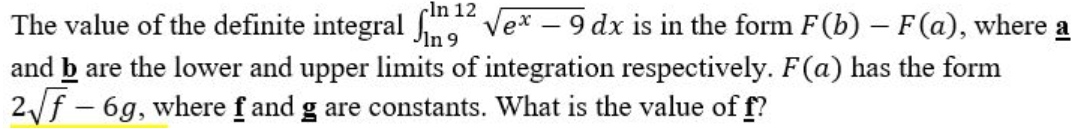 The value of the definite integral fm12
√ex - 9 dx is in the form F(b) – F(a), where a
In 9
and b are the lower and upper limits of integration respectively. F(a) has the form
2√f - 6g, where f and g are constants. What is the value of f?