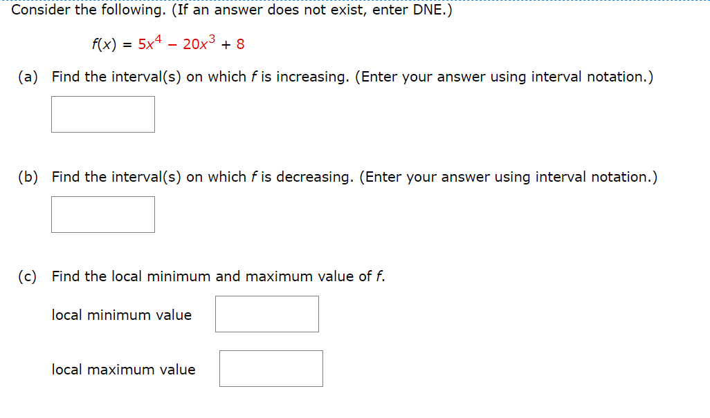 Consider the following. (If an answer does not exist, enter DNE.)
f(x)
5x4 - 20x3 + 8
(a) Find the interval(s) on which f is increasing. (Enter your answer using interval notation.)
(b) Find the interval(s) on which f is decreasing. (Enter your answer using interval notation.)
(c) Find the local minimum and maximum value of f.
local minimum value
local maximum value
