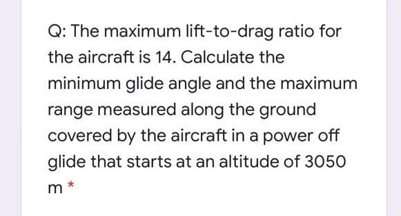 Q: The maximum lift-to-drag ratio for
the aircraft is 14. Calculate the
minimum glide angle and the maximum
range measured along the ground
covered by the aircraft in a power off
glide that starts at an altitude of 3050
