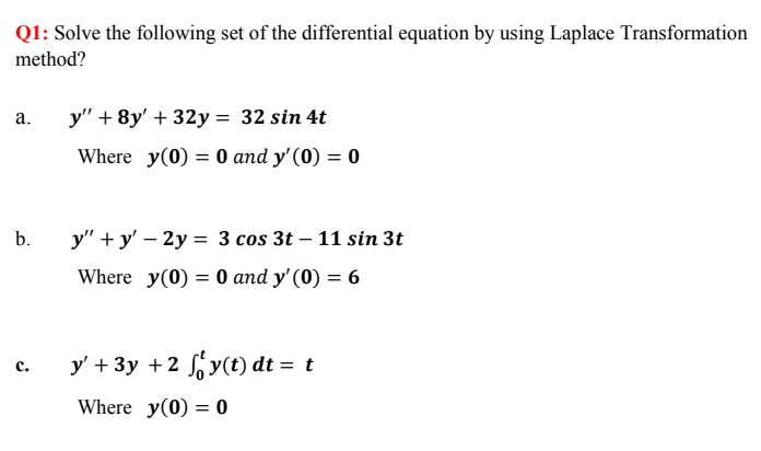 Q1: Solve the following set of the differential equation by using Laplace Transformation
method?
а.
y" + 8y' + 32y = 32 sin 4t
Where y(0) = 0 and y'(0) = 0
