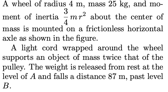 A wheel of radius 4 m, mass 25 kg, and mo-
3
mr? about the center of
4
ment of inertia
-
mass is mounted on a frictionless horizontal
axle as shown in the figure.
A light cord wrapped around the wheel
supports an object of mass twice that of the
pulley. The weight is released from rest at the
level of A and falls a distance 87 m, past level
В.
