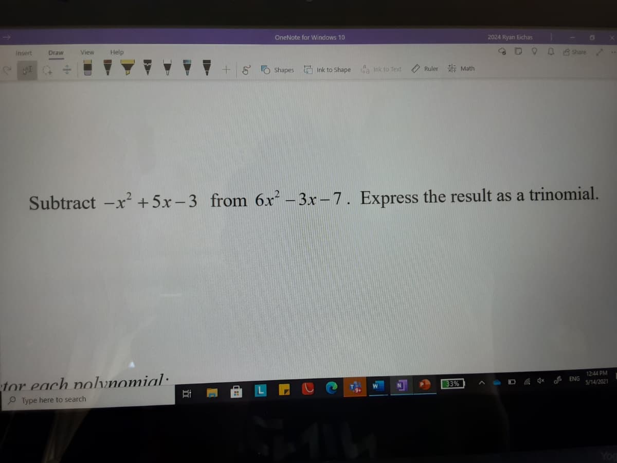 OneNote for Windows 10
2024 Ryan Eichas
Insert
Draw
View
Help
A 3 Share
S O Shapes
E Ink to Shape
a Ink to Text
O Ruler E Math
Subtract -x² +5x-3 from 6x - 3x-7. Express the result as a trinomial.
12:44 PM
A ENG
tor each nolunomial:
33%
5/14/2021
P Type here to search
