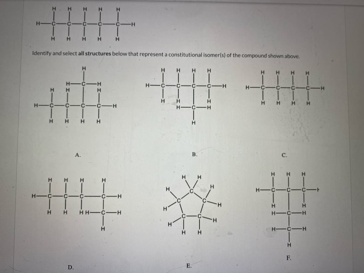 Н. Н
H
H.
H C-
H
H
Identify and select all structures below that reprèsent a constitutional isomer(s) of the compound shown above.
H
H
H
H.
H
H
H
H-
H-
H.
H.
H
H.
H
H
H -C
C-
-H
H-
H.
H.
H.
H
H.
А.
В.
С.
H.
H.
IL:
H.
H H
H.
H.
H -C
C-
H.
C-
C-
°C
H.
H
H.
H H C-H
H -C-H
H.
H.
H.
H -C-H
H.
H.
F.
D.
E.
