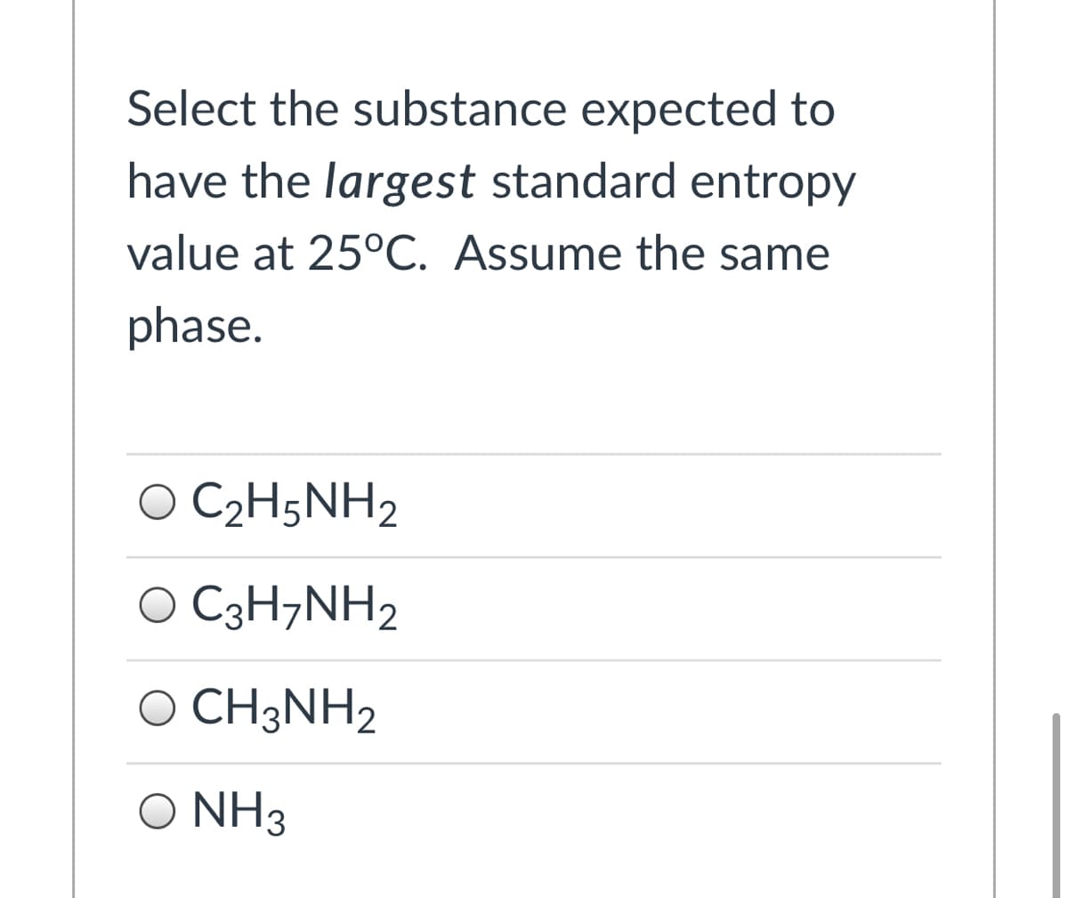 Select the substance expected to
have the largest standard entropy
value at 25°C. Assume the same
phase.
O C2H5NH2
O C3H7NH2
O CH3NH2
O NH3
