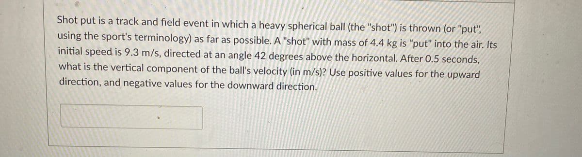 Shot put is a track and field event in which a heavy spherical ball (the "shot") is thrown (or "put",
using the sport's terminology) as far as possible. A "shot" with mass of 4.4 kg is "put" into the air. Its
initial speed is 9.3 m/s, directed at an angle 42 degrees above the horizontal. After 0.5 seconds,
what is the vertical component of the ball's velocity (in m/s)? Use positive values for the upward
direction, and negative values for the downward direction.
