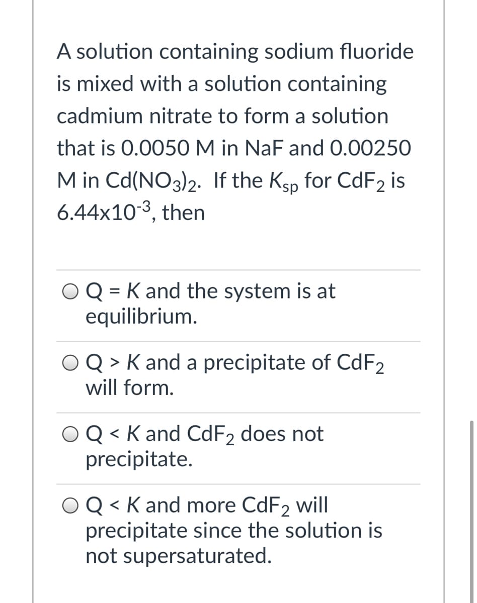 A solution containing sodium fluoride
is mixed with a solution containing
cadmium nitrate to form a solution
that is 0.0050 M in NaF and 0.00250
M in Cd(NO3)2. If the Ksp for CdF2 is
6.44x103, then
OQ = K and the system is at
equilibrium.
O Q > K and a precipitate of CDF2
will form.
OQ < K and CDF2 does not
precipitate.
OQ < K and more CdF2 will
precipitate since the solution is
not supersaturated.
