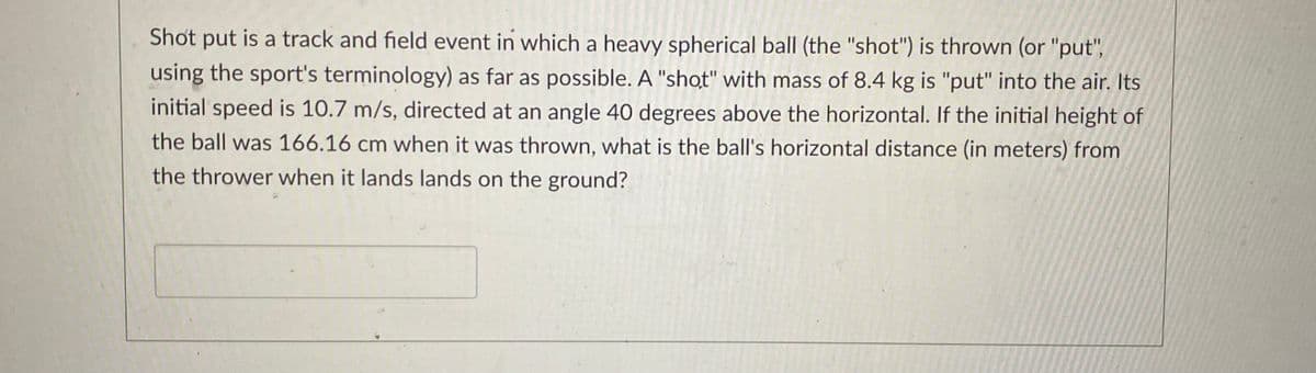 Shot put is a track and field event in which a heavy spherical ball (the "shot") is thrown (or "put",
using the sport's terminology) as far as possible. A "shot" with mass of 8.4 kg is "put" into the air. Its
initial speed is 10.7 m/s, directed at an angle 40 degrees above the horizontal. If the initial height of
the ball was 166.16 cm when it was thrown, what is the ball's horizontal distance (in meters) from
the thrower when it lands lands on the ground?
