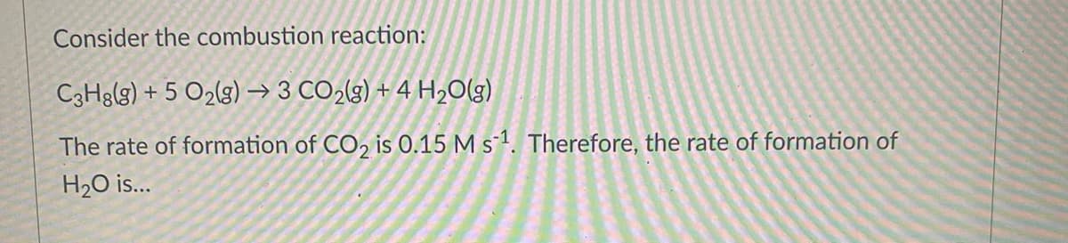 Consider the combustion reaction:
C3H8(g) + 5 O2(g) → 3 CO2(3) + 4 H20(g)
The rate of formation of CO, is 0.15 M s-1. Therefore, the rate of formation of
H2O is.
