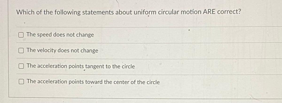 Which of the following statements about uniform circular motion ARE correct?
The speed does not change
The velocity does not change
The acceleration points tangent to the circle
O The acceleration points toward the center of the circle
