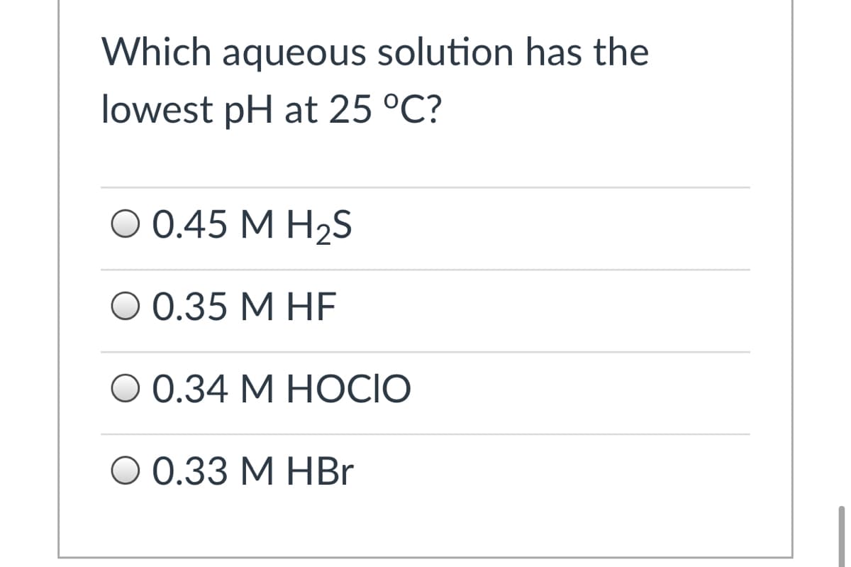 Which aqueous solution has the
lowest pH at 25 °C?
O 0.45 M H2S
O 0.35 M HF
О 0.34 М НOCIO
О 0.33 М НВr
