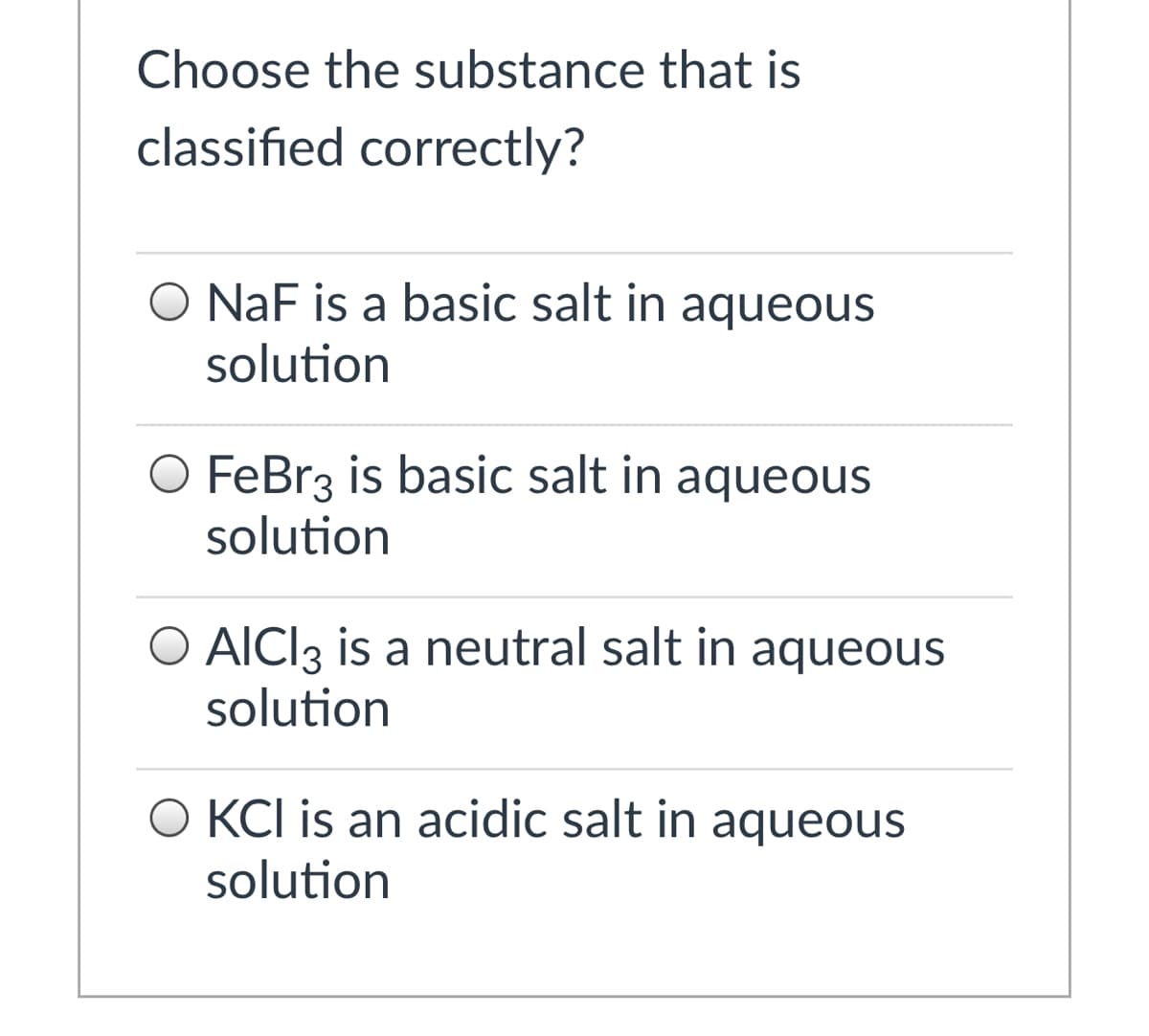 Choose the substance that is
classified correctly?
O NaF is a basic salt in aqueous
solution
O FeBr3 is basic salt in aqueous
solution
O AICI3 is a neutral salt in aqueous
solution
O KCI is an acidic salt in aqueous
solution
