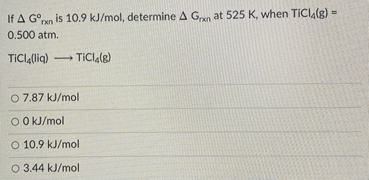 If A G°rxn is 10.9 kJ/mol, determine A Gxn at 525 K, when TiCI4(g) =
0.500 atm.
TİCIĄ(liq)
TİCIA(g)
-
O 7.87 kJ/mol
O O kJ/mol
O 10.9 kJ/mol
O 3.44 kJ/mol
