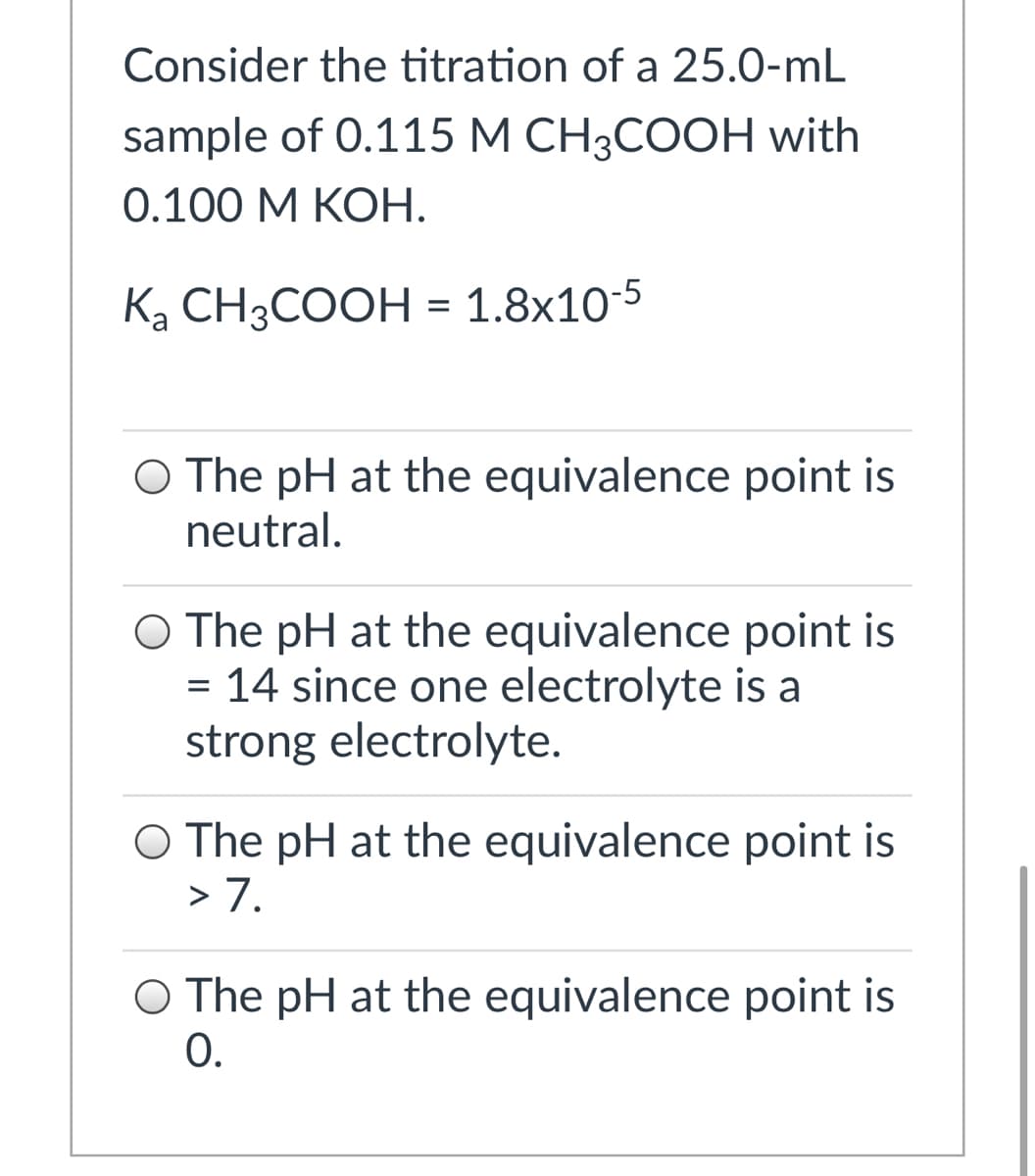 Consider the titration of a 25.0-mL
sample of 0.115 М СH;COОH with
0.100 М КОН.
Ką CH3COOH = 1.8x10-5
O The pH at the equivalence point is
neutral.
O The pH at the equivalence point is
= 14 since one electrolyte is a
strong electrolyte.
O The pH at the equivalence point is
> 7.
O The pH at the equivalence point is
0.
