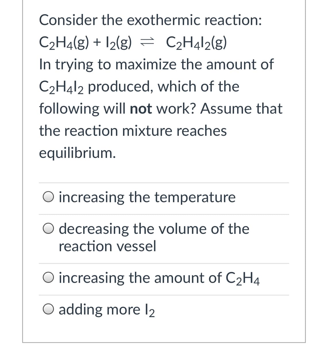 Consider the exothermic reaction:
C2H4(g) + I2(g) = C2H412(g)
In trying to maximize the amount of
C2H412 produced, which of the
following will not work? Assume that
the reaction mixture reaches
equilibrium.
O increasing the temperature
O decreasing the volume of the
reaction vessel
O increasing the amount of C2H4
O adding more l2
