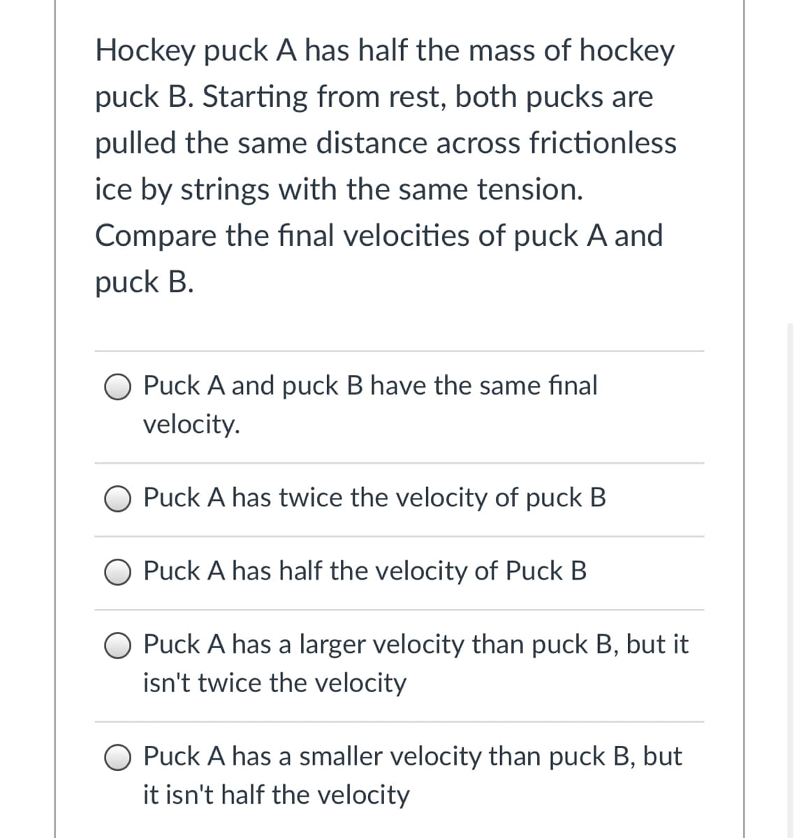 Hockey puck A has half the mass of hockey
puck B. Starting from rest, both pucks are
pulled the same distance across frictionless
ice by strings with the same tension.
Compare the final velocities of puck A and
puck B.
O Puck A and puck B have the same final
velocity.
O Puck A has twice the velocity of puck B
O Puck A has half the velocity of Puck B
O Puck A has a larger velocity than puck B, but it
isn't twice the velocity
O Puck A has a smaller velocity than puck B, but
it isn't half the velocity
