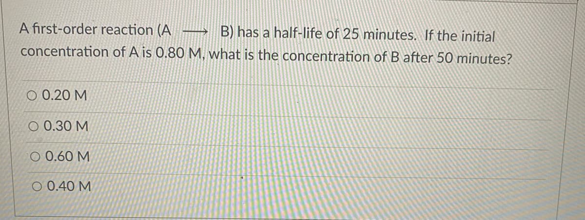A first-order reaction (A → B) has a half-life of 25 minutes. If the initial
concentration of A is 0.80 M, what is the concentration of B after 50 minutes?
О 0.20 М
O 0.30 M
O 0.60 M
О0.40 М
