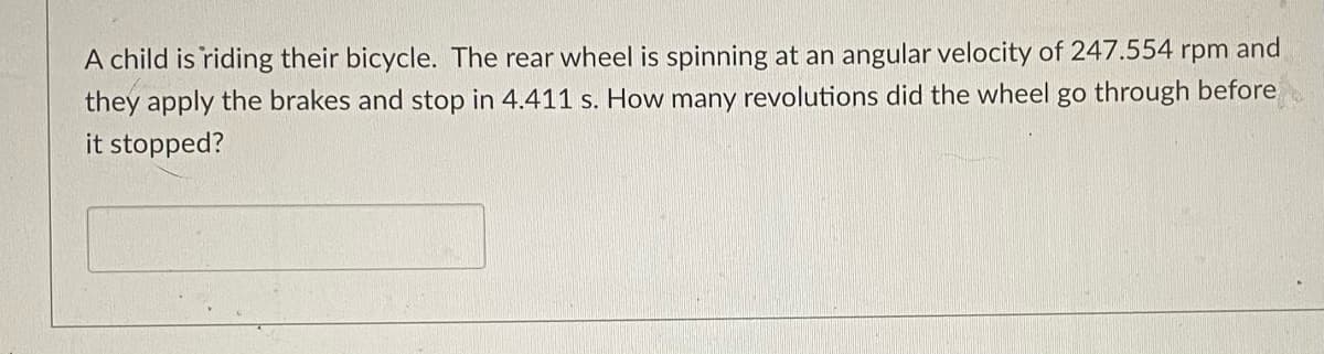 A child is riding their bicycle. The rear wheel is spinning at an angular velocity of 247.554 rpm and
they apply the brakes and stop in 4.411 s. How many revolutions did the wheel go through before
it stopped?
