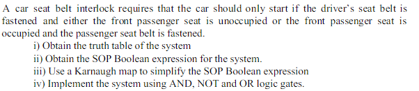 A car seat belt interlock requires that the car should only start if the driver's seat belt is
fastened and either the front passenger seat is unoccupied or the front passenger seat is
occupied and the passenger seat belt is fastened.
i) Obtain the truth table of the system
ii) Obtain the SOP Boolean expression for the system.
iii) Use a Karnaugh map to simplify the SOP Boolean expression
iv) Implement the system using AND, NOT and OR logic gates.
