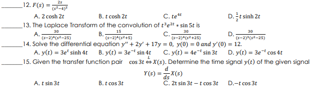 12. F(s) =-4)
2s
%3D
A. 2 cosh 2t
B. t cosh 2t
C. tet
D.t sinh 2t
13. The Laplace Transform of the convolution of t³e2t + sin 5t is
30
15
30
30
A.
(s-2)*(s2–25)
В.
(s-2)*(s2+5)
C.
(s-2)*(s2+25)
(s-2)3(s2-25)
14. Solve the differential equation y" + 2y' + 17y = 0, y(0) = 0 and y'(0) = 12.
A. y(t) = 3e' sinh 4t B. y(t) = 3e* sin 4t
C. y(t) = 4et sin 3t D. y(t) = 3e-t cos 4t
_15. Given the transfer function pair cos 3t X(s). Determine the time signal y(t) of the given signal
d
Y(s) =X(s)
A. t sin 3t
B. t cos 3t
C. 2t sin 3t – t cos 3t
D.-t cos 3t
