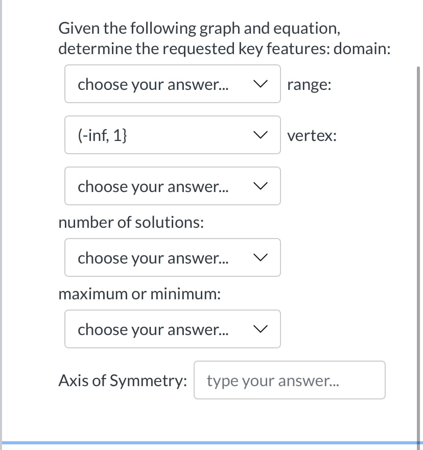 Given the following graph and equation,
determine the requested key features: domain:
choose your answer...
range:
(-inf, 1}
vertex:
choose your answer...
number of solutions:
choose your answer...
maximum or minimum:
choose your answer...
Axis of Symmetry: type your answer...
>
>
