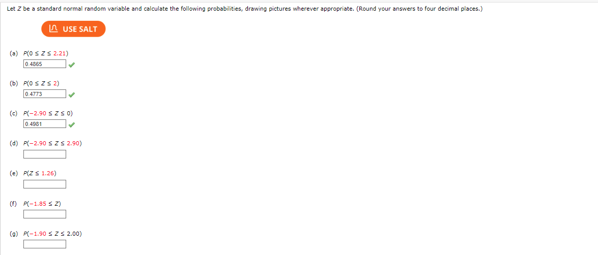 Let Z be a standard normal random variable and calculate the following probabilities, drawing pictures wherever appropriate. (Round your answers to four decimal places.)
USE SALT
(a) P(0 ≤ Z≤ 2.21)
0.4865
(b) P(0 ≤Z≤ 2)
0.4773
(c) P(-2.90 ≤ Z ≤ 0)
0.4981
(d) P(-2.90 ≤ Z ≤ 2.90)
(e) P(Z ≤ 1.26)
(f) P(-1.85 ≤ Z)
(g) P(-1.90 ≤ Z ≤ 2.00)