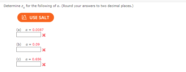 Determine z for the following of a. (Round your answers to two decimal places.)
USE SALT
(a) α = 0.0087
X
(b)
α = 0.09
X
(c)
α = 0.656
X