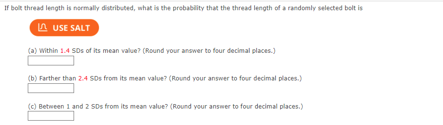 If bolt thread length is normally distributed, what is the probability that the thread length of a randomly selected bolt is
USE SALT
(a) Within 1.4 SDs of its mean value? (Round your answer to four decimal places.)
(b) Farther than 2.4 SDs from its mean value? (Round your answer to four decimal places.)
(c) Between 1 and 2 SDs from its mean value? (Round your answer to four decimal places.)