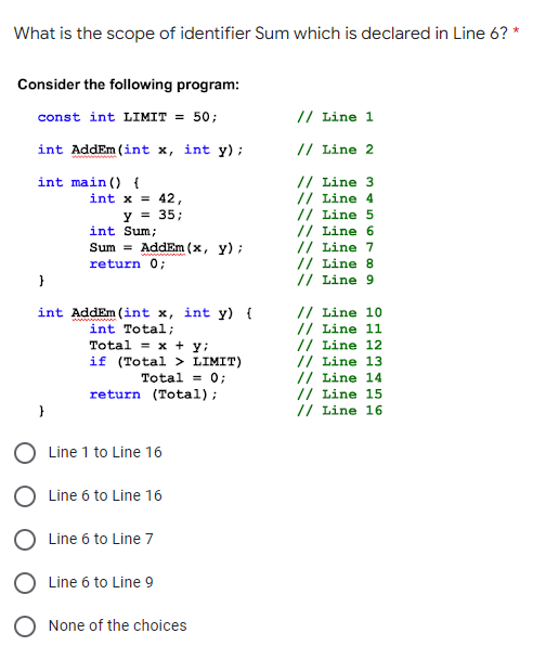 What is the scope of identifier Sum which is declared in Line 6? *
Consider the following program:
const int LIMIT = 50;
// Line 1
int AddEm (int x, int y);
// Line 2
// Line 3
// Line 4
// Line 5
// Line 6
// Line 7
// Line 8
// Line 9
int main () {
int x = 42,
y = 35;
int Sum;
Sum = AddEm (x, y) ;
return 0;
// Line 10
// Line 11
// Line 12
// Line 13
// Line 14
// Line 15
// Line 16
int AddEm (int x, int y) {
int Total;
www
Total = x + y;
if (Total > LIMIT)
Total = 0;
return (Total);
}
Line 1 to Line 16
O Line 6 to Line 16
O Line 6 to Line 7
O Line 6 to Line 9
O None of the choices
