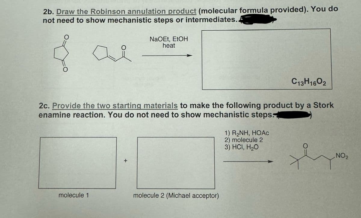 2b. Draw the Robinson annulation product (molecular formula provided). You do
not need to show mechanistic steps or intermediates.
& al
NaOEt, EtOH
heat
요
C13H16O2
2c. Provide the two starting materials to make the following product by a Stork
enamine reaction. You do not need to show mechanistic steps.
+
molecule 1
molecule 2 (Michael acceptor)
1) RẠNH, HOAC
2) molecule 2
3) HCI, H₂O
NO2
