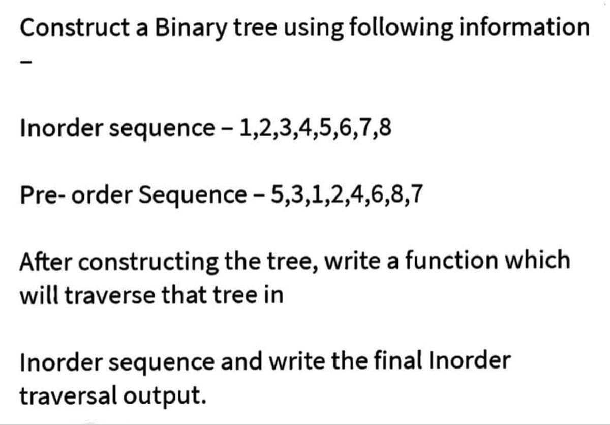 Construct a Binary tree using following information
Inorder sequence - 1,2,3,4,5,6,7,8
Pre-order Sequence - 5,3,1,2,4,6,8,7
After constructing the tree, write a function which
will traverse that tree in
Inorder sequence and write the final Inorder
traversal output.