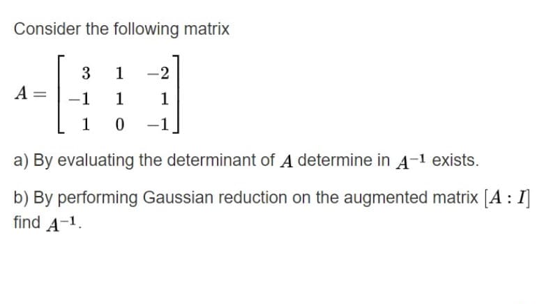 Consider the following matrix
3
1
-2
A
-1
1
1
1 0
a) By evaluating the determinant of A determine in A-1 exists.
b) By performing Gaussian reduction on the augmented matrix [A : I]
find A-1.
