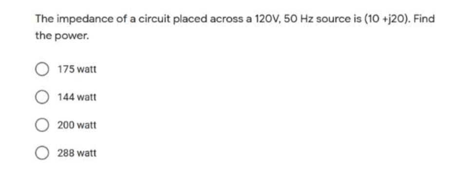 The impedance of a circuit placed across a 120V, 50 Hz source is (10 +j20). Find
the power.
O 175 watt
O144 watt
O200 watt
O288 watt