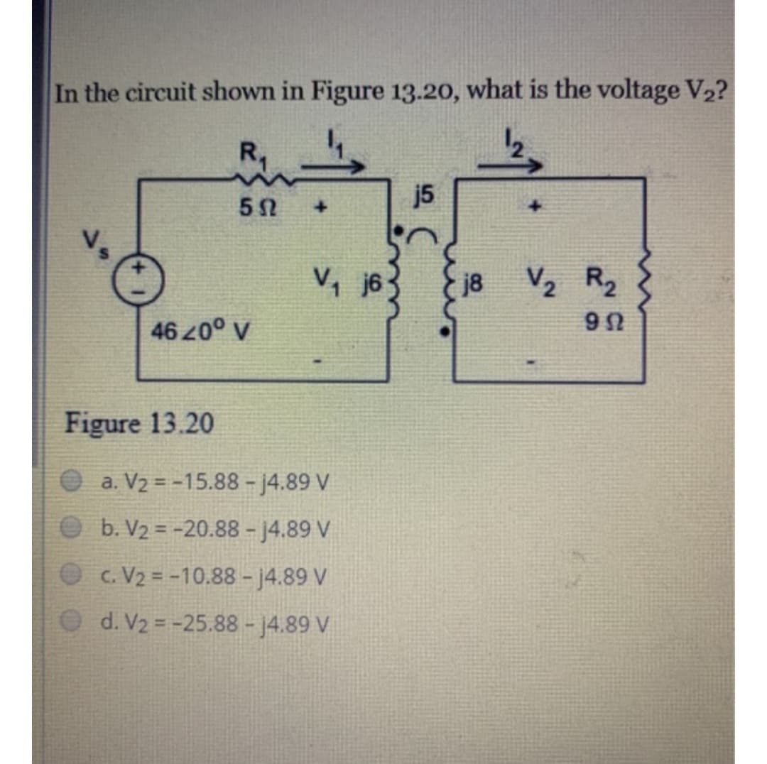 In the circuit shown in Figure 13.20, what is the voltage V₂?
R₁
5Ω
Vs
46 20° V
Figure 13.20
+
V₁j6
a. V₂ = -15.88 -j4.89 V
b. V₂ = -20.88 - 14.89 V
c. V₂ = -10.88 -j4.89 V
d. V₂ = -25.88 - 14.89 V
j5
j8
V₂ R₂
952