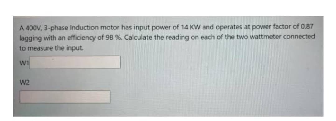 A 400V, 3-phase Induction motor has input power of 14 KW and operates at power factor of 0.87
lagging with an efficiency of 98 %. Calculate the reading on each of the two wattmeter connected
to measure the input.
W1
W2