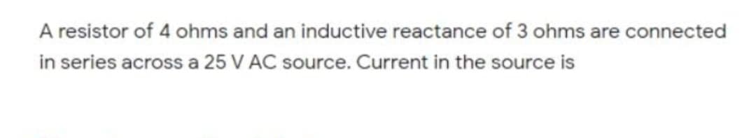 A resistor of 4 ohms and an inductive reactance of 3 ohms are connected
in series across a 25 V AC source. Current in the source is
