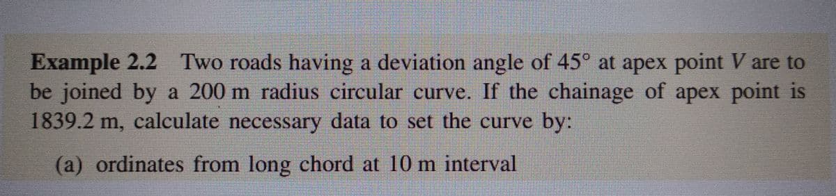 Example 2.2 Two roads having a deviation angle of 45° at apex point V are to
be joined by a 200 m radius circular curve. If the chainage of apex point is
1839.2 m, calculate necessary data to set the curve by:
(a) ordinates from long chord at 10 m interval