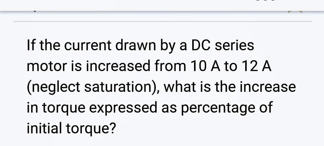 If the current drawn by a DC series
motor is increased from 10 A to 12 A
(neglect saturation), what is the increase
in torque expressed as percentage of
initial torque?