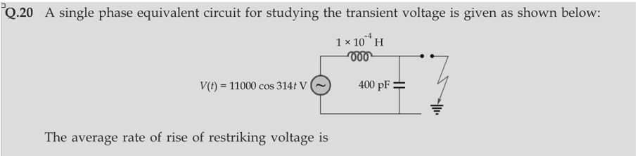 Q.20 A single phase equivalent circuit for studying the transient voltage is given as shown below:
-4
1 × 10 H
V(t) = 11000 cos 314t V
The average rate of rise of restriking voltage is
400 pF