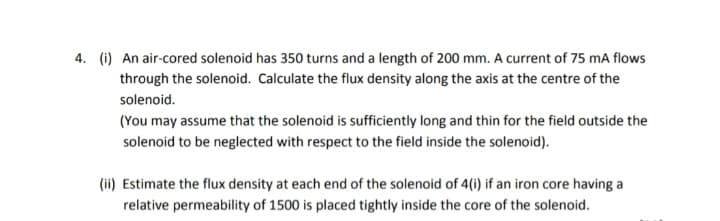 4. (i) An air-cored solenoid has 350 turns and a length of 200 mm. A current of 75 mA flows
through the solenoid. Calculate the flux density along the axis at the centre of the
solenoid.
(You may assume that the solenoid is sufficiently long and thin for the field outside the
solenoid to be neglected with respect to the field inside the solenoid).
(ii) Estimate the flux density at each end of the solenoid of 4(i) if an iron core having a
relative permeability of 1500 is placed tightly inside the core of the solenoid.