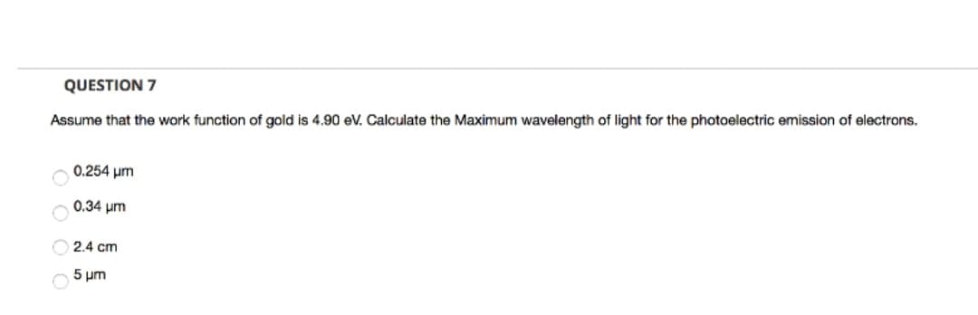QUESTION 7
Assume that the work function of gold is 4.90 eV. Calculate the Maximum wavelength of light for the photoelectric emission of electrons.
0.254 μm
0.34 μm
2.4 cm
5 μm